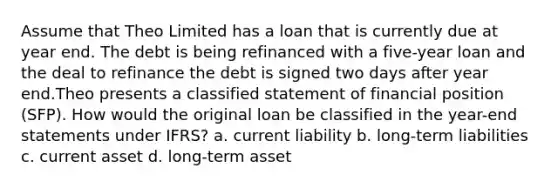 Assume that Theo Limited has a loan that is currently due at year end. The debt is being refinanced with a five-year loan and the deal to refinance the debt is signed two days after year end.Theo presents a classified statement of financial position (SFP). How would the original loan be classified in the year-end statements under IFRS? a. current liability b. long-term liabilities c. current asset d. long-term asset