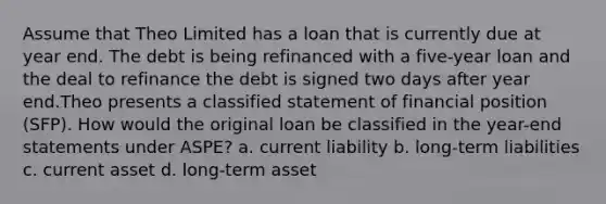 Assume that Theo Limited has a loan that is currently due at year end. The debt is being refinanced with a five-year loan and the deal to refinance the debt is signed two days after year end.Theo presents a classified statement of financial position (SFP). How would the original loan be classified in the year-end statements under ASPE? a. current liability b. long-term liabilities c. current asset d. long-term asset