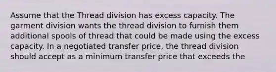 Assume that the Thread division has excess capacity. The garment division wants the thread division to furnish them additional spools of thread that could be made using the excess capacity. In a negotiated transfer price, the thread division should accept as a minimum transfer price that exceeds the