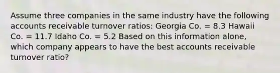 Assume three companies in the same industry have the following accounts receivable turnover ratios: Georgia Co. = 8.3 Hawaii Co. = 11.7 Idaho Co. = 5.2 Based on this information alone, which company appears to have the best accounts receivable turnover ratio?