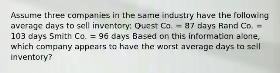 Assume three companies in the same industry have the following average days to sell inventory: Quest Co. = 87 days Rand Co. = 103 days Smith Co. = 96 days Based on this information alone, which company appears to have the worst average days to sell inventory?