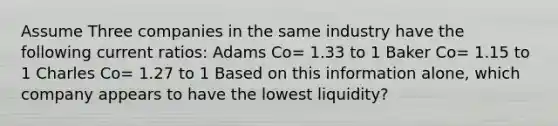 Assume Three companies in the same industry have the following current ratios: Adams Co= 1.33 to 1 Baker Co= 1.15 to 1 Charles Co= 1.27 to 1 Based on this information alone, which company appears to have the lowest liquidity?