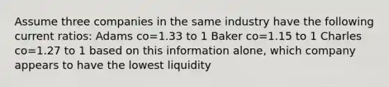 Assume three companies in the same industry have the following current ratios: Adams co=1.33 to 1 Baker co=1.15 to 1 Charles co=1.27 to 1 based on this information alone, which company appears to have the lowest liquidity