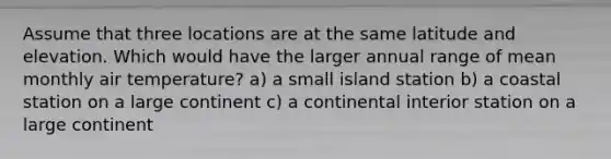 Assume that three locations are at the same latitude and elevation. Which would have the larger annual range of mean monthly air temperature? a) a small island station b) a coastal station on a large continent c) a continental interior station on a large continent