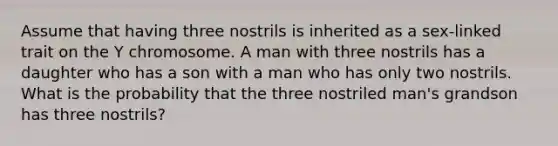 Assume that having three nostrils is inherited as a sex-linked trait on the Y chromosome. A man with three nostrils has a daughter who has a son with a man who has only two nostrils. What is the probability that the three nostriled man's grandson has three nostrils?