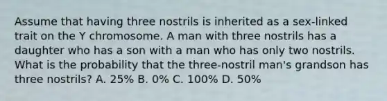 Assume that having three nostrils is inherited as a sex-linked trait on the Y chromosome. A man with three nostrils has a daughter who has a son with a man who has only two nostrils. What is the probability that the three-nostril man's grandson has three nostrils? A. 25% B. 0% C. 100% D. 50%