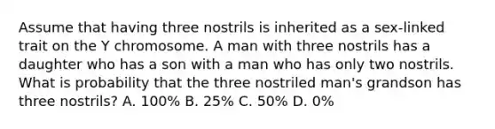 Assume that having three nostrils is inherited as a sex-linked trait on the Y chromosome. A man with three nostrils has a daughter who has a son with a man who has only two nostrils. What is probability that the three nostriled man's grandson has three nostrils? A. 100% B. 25% C. 50% D. 0%