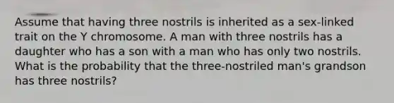 Assume that having three nostrils is inherited as a sex-linked trait on the Y chromosome. A man with three nostrils has a daughter who has a son with a man who has only two nostrils. What is the probability that the three-nostriled man's grandson has three nostrils?