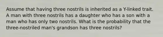 Assume that having three nostrils is inherited as a Y-linked trait. A man with three nostrils has a daughter who has a son with a man who has only two nostrils. What is the probability that the three-nostriled man's grandson has three nostrils?