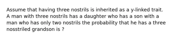 Assume that having three nostrils is inherited as a y-linked trait. A man with three nostrils has a daughter who has a son with a man who has only two nostrils the probability that he has a three nosstriled grandson is ?