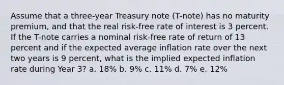 Assume that a three-year Treasury note (T-note) has no maturity premium, and that the real risk-free rate of interest is 3 percent. If the T-note carries a nominal risk-free rate of return of 13 percent and if the expected average inflation rate over the next two years is 9 percent, what is the implied expected inflation rate during Year 3? a. 18% b. 9% c. 11% d. 7% e. 12%