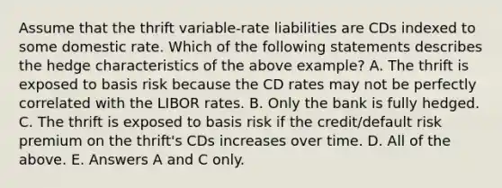 Assume that the thrift variable-rate liabilities are CDs indexed to some domestic rate. Which of the following statements describes the hedge characteristics of the above example? A. The thrift is exposed to basis risk because the CD rates may not be perfectly correlated with the LIBOR rates. B. Only the bank is fully hedged. C. The thrift is exposed to basis risk if the credit/default risk premium on the thrift's CDs increases over time. D. All of the above. E. Answers A and C only.