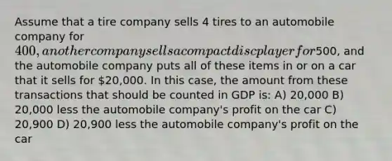 Assume that a tire company sells 4 tires to an automobile company for 400, another company sells a compact disc player for500, and the automobile company puts all of these items in or on a car that it sells for 20,000. In this case, the amount from these transactions that should be counted in GDP is: A) 20,000 B) 20,000 less the automobile company's profit on the car C) 20,900 D) 20,900 less the automobile company's profit on the car