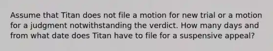 Assume that Titan does not file a motion for new trial or a motion for a judgment notwithstanding the verdict. How many days and from what date does Titan have to file for a suspensive appeal?