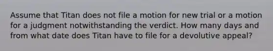 Assume that Titan does not file a motion for new trial or a motion for a judgment notwithstanding the verdict. How many days and from what date does Titan have to file for a devolutive appeal?