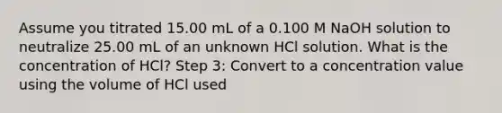 Assume you titrated 15.00 mL of a 0.100 M NaOH solution to neutralize 25.00 mL of an unknown HCl solution. What is the concentration of HCl? Step 3: Convert to a concentration value using the volume of HCl used