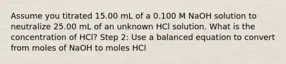 Assume you titrated 15.00 mL of a 0.100 M NaOH solution to neutralize 25.00 mL of an unknown HCl solution. What is the concentration of HCl? Step 2: Use a balanced equation to convert from moles of NaOH to moles HCl