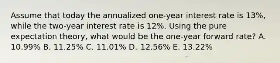 Assume that today the annualized one-year interest rate is 13%, while the two-year interest rate is 12%. Using the pure expectation theory, what would be the one-year forward rate? A. 10.99% B. 11.25% C. 11.01% D. 12.56% E. 13.22%