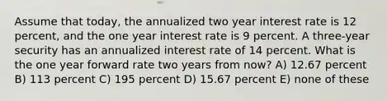 Assume that today, the annualized two year interest rate is 12 percent, and the one year interest rate is 9 percent. A three-year security has an annualized interest rate of 14 percent. What is the one year forward rate two years from now? A) 12.67 percent B) 113 percent C) 195 percent D) 15.67 percent E) none of these