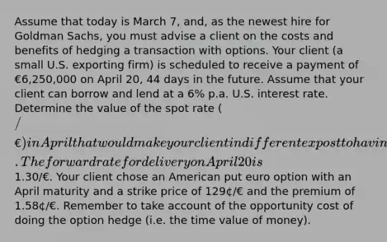 Assume that today is March 7, and, as the newest hire for Goldman Sachs, you must advise a client on the costs and benefits of hedging a transaction with options. Your client (a small U.S. exporting firm) is scheduled to receive a payment of €6,250,000 on April 20, 44 days in the future. Assume that your client can borrow and lend at a 6% p.a. U.S. interest rate. Determine the value of the spot rate (/€) in April that would make your client indifferent ex post to having done the option transaction or a forward hedge. The forward rate for delivery on April 20 is1.30/€. Your client chose an American put euro option with an April maturity and a strike price of 129¢/€ and the premium of 1.58¢/€. Remember to take account of the opportunity cost of doing the option hedge (i.e. the time value of money).