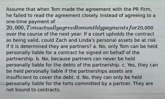 Assume that when Tom made the agreement with the PR Firm, he failed to read the agreement closely. Instead of agreeing to a one-time payment of 20,000, Tom actually agreed to monthly payments for20,000 over the course of the next year. If a court upholds the contract as being valid, could Zach and Linda's personal assets be at risk if it is determined they are partners? a. No, only Tom can be held personally liable for a contract he signed on behalf of the partnership. b. No, because partners can never be held personally liable for the debts of the partnership. c. Yes, they can be held personally liable if the partnerships assets are insufficient to cover the debt. d. No, they can only be held personally liable for the torts committed by a partner. They are not bound to contracts.