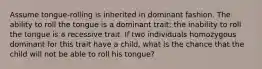 Assume tongue-rolling is inherited in dominant fashion. The ability to roll the tongue is a dominant trait; the inability to roll the tongue is a recessive trait. If two individuals homozygous dominant for this trait have a child, what is the chance that the child will not be able to roll his tongue?