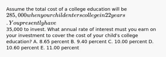 Assume the total cost of a college education will be 285,000 when your child enters college in 22 years. You presently have35,000 to invest. What annual rate of interest must you earn on your investment to cover the cost of your child's college education? A. 8.65 percent B. 9.40 percent C. 10.00 percent D. 10.60 percent E. 11.00 percent