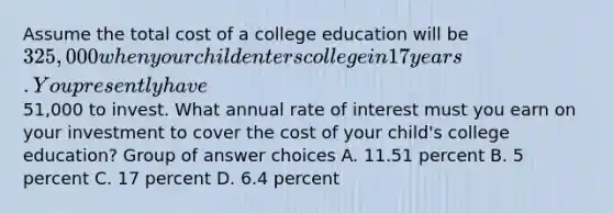 Assume the total cost of a college education will be 325,000 when your child enters college in 17 years. You presently have51,000 to invest. What annual rate of interest must you earn on your investment to cover the cost of your child's college education? Group of answer choices A. 11.51 percent B. 5 percent C. 17 percent D. 6.4 percent