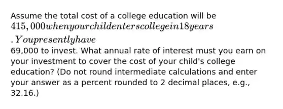 Assume the total cost of a college education will be 415,000 when your child enters college in 18 years. You presently have69,000 to invest. What annual rate of interest must you earn on your investment to cover the cost of your child's college education? (Do not round intermediate calculations and enter your answer as a percent rounded to 2 decimal places, e.g., 32.16.)