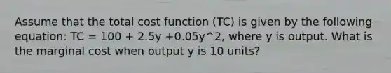 Assume that the total cost function (TC) is given by the following equation: TC = 100 + 2.5y +0.05y^2, where y is output. What is the marginal cost when output y is 10 units?