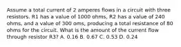 Assume a total current of 2 amperes flows in a circuit with three resistors. R1 has a value of 1000 ohms, R2 has a value of 240 ohms, and a value of 300 oms, producing a total resistance of 80 ohms for the circuit. What is the amount of the current flow through resistor R3? A. 0.16 B. 0.67 C. 0.53 D. 0.24