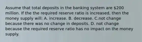 Assume that total deposits in the banking system are 200 million. If the the required reserve ratio is increased, then the money supply will: A. increase. B. decrease. C.not change because there was no change in deposits. D. not change because the required reserve ratio has no impact on the money supply.