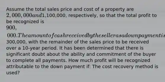 Assume the total sales price and cost of a property are 2,000,000 and1,100,000, respectively, so that the total profit to be recognized is 900,000. The amount of cash received by the seller as a down payment is300,000, with the remainder of the sales price to be received over a 10-year period. It has been determined that there is significant doubt about the ability and commitment of the buyer to complete all payments. How much profit will be recognized attributable to the down payment if: The cost recovery method is used?