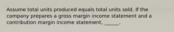 Assume total units produced equals total units sold. If the company prepares a gross margin income statement and a contribution margin income statement, ______.