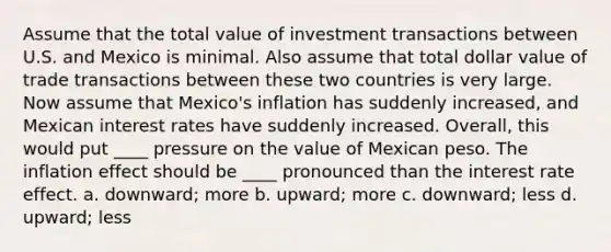 Assume that the total value of investment transactions between U.S. and Mexico is minimal. Also assume that total dollar value of trade transactions between these two countries is very large. Now assume that Mexico's inflation has suddenly increased, and Mexican interest rates have suddenly increased. Overall, this would put ____ pressure on the value of Mexican peso. The inflation effect should be ____ pronounced than the interest rate effect. a. downward; more b. upward; more c. downward; less d. upward; less