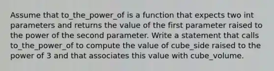 Assume that to_the_power_of is a function that expects two int parameters and returns the value of the first parameter raised to the power of the second parameter. Write a statement that calls to_the_power_of to compute the value of cube_side raised to the power of 3 and that associates this value with cube_volume.