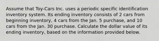 Assume that Toy-Cars Inc. uses a periodic specific identification inventory system. Its ending inventory consists of 2 cars from beginning inventory, 4 cars from the Jan. 5 purchase, and 10 cars from the Jan. 30 purchase. Calculate the dollar value of its ending inventory, based on the information provided below.