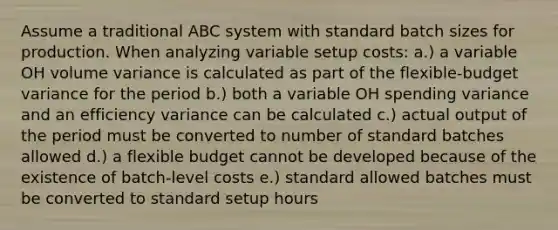 Assume a traditional ABC system with standard batch sizes for production. When analyzing variable setup costs: a.) a variable OH volume variance is calculated as part of the flexible-budget variance for the period b.) both a variable OH spending variance and an efficiency variance can be calculated c.) actual output of the period must be converted to number of standard batches allowed d.) a flexible budget cannot be developed because of the existence of batch-level costs e.) standard allowed batches must be converted to standard setup hours