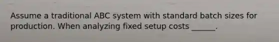 Assume a traditional ABC system with standard batch sizes for production. When analyzing fixed setup costs ______.