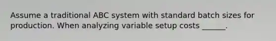 Assume a traditional ABC system with standard batch sizes for production. When analyzing variable setup costs ______.