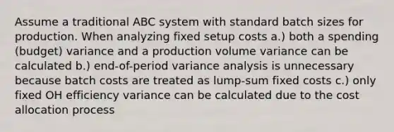 Assume a traditional ABC system with standard batch sizes for production. When analyzing fixed setup costs a.) both a spending (budget) variance and a production volume variance can be calculated b.) end-of-period variance analysis is unnecessary because batch costs are treated as lump-sum fixed costs c.) only fixed OH efficiency variance can be calculated due to the cost allocation process