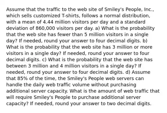 Assume that the traffic to the web site of Smiley's People, Inc., which sells customized T-shirts, follows a normal distribution, with a mean of 4.44 million visitors per day and a standard deviation of 860,000 visitors per day. a) What is the probability that the web site has fewer than 5 million visitors in a single day? If needed, round your answer to four decimal digits. b) What is the probability that the web site has 3 million or more visitors in a single day? If needed, round your answer to four decimal digits. c) What is the probability that the web site has between 3 million and 4 million visitors in a single day? If needed, round your answer to four decimal digits. d) Assume that 85% of the time, the Smiley's People web servers can handle the daily web traffic volume without purchasing additional server capacity. What is the amount of web traffic that will require Smiley's People to purchase additional server capacity? If needed, round your answer to two decimal digits.