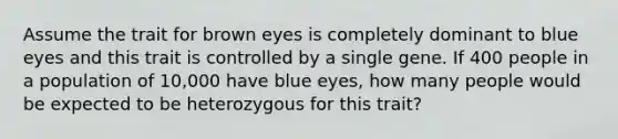 Assume the trait for brown eyes is completely dominant to blue eyes and this trait is controlled by a single gene. If 400 people in a population of 10,000 have blue eyes, how many people would be expected to be heterozygous for this trait?