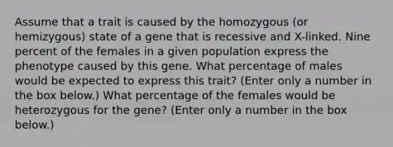 Assume that a trait is caused by the homozygous (or hemizygous) state of a gene that is recessive and X-linked. Nine percent of the females in a given population express the phenotype caused by this gene. What percentage of males would be expected to express this trait? (Enter only a number in the box below.) What percentage of the females would be heterozygous for the gene? (Enter only a number in the box below.)