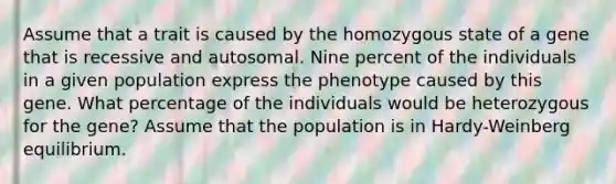 Assume that a trait is caused by the homozygous state of a gene that is recessive and autosomal. Nine percent of the individuals in a given population express the phenotype caused by this gene. What percentage of the individuals would be heterozygous for the gene? Assume that the population is in Hardy-Weinberg equilibrium.