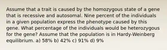 Assume that a trait is caused by the homozygous state of a gene that is recessive and autosomal. Nine percent of the individuals in a given population express the phenotype caused by this gene. What percentage of the individuals would be heterozygous for the gene? Assume that the population is in Hardy-Weinberg equilibrium. a) 58% b) 42% c) 91% d) 9%