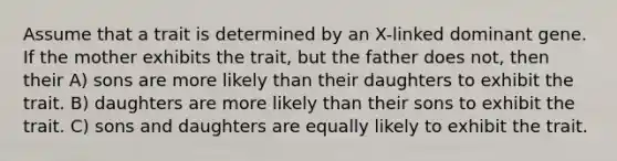 Assume that a trait is determined by an X-linked dominant gene. If the mother exhibits the trait, but the father does not, then their A) sons are more likely than their daughters to exhibit the trait. B) daughters are more likely than their sons to exhibit the trait. C) sons and daughters are equally likely to exhibit the trait.