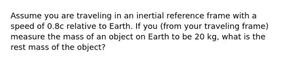 Assume you are traveling in an inertial reference frame with a speed of 0.8c relative to Earth. If you (from your traveling frame) measure the mass of an object on Earth to be 20 kg, what is the rest mass of the object?