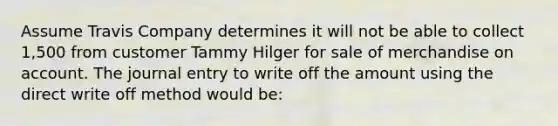 Assume Travis Company determines it will not be able to collect 1,500 from customer Tammy Hilger for sale of merchandise on account. The journal entry to write off the amount using the direct write off method would be: