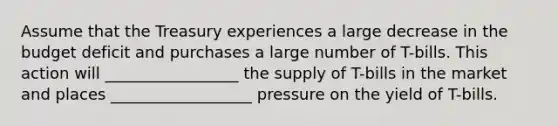 Assume that the Treasury experiences a large decrease in the budget deficit and purchases a large number of T-bills. This action will _________________ the supply of T-bills in the market and places __________________ pressure on the yield of T-bills.